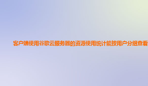 客户端使用谷歌云服务器的资源使用统计能按用户分组查看吗？