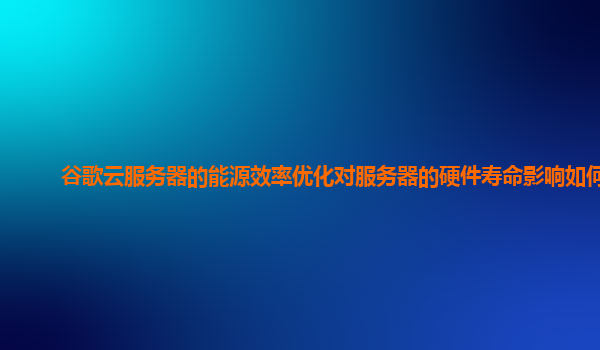 谷歌云服务器的能源效率优化对服务器的硬件寿命影响如何？