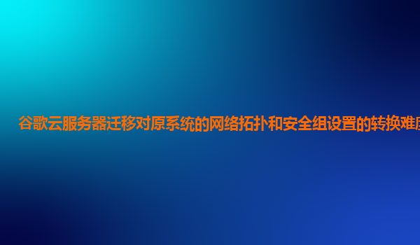 谷歌云服务器迁移对原系统的网络拓扑和安全组设置的转换难度大吗？