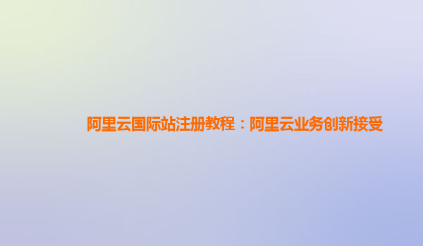 阿里云国际站注册教程：阿里云业务创新接受