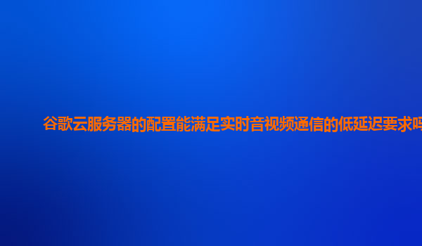 谷歌云服务器的配置能满足实时音视频通信的低延迟要求吗？