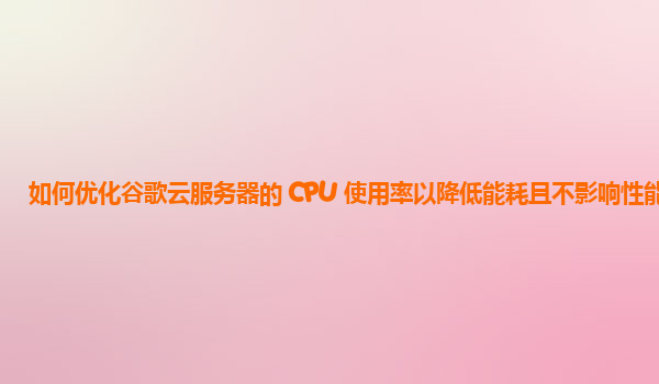 如何优化谷歌云服务器的 CPU 使用率以降低能耗且不影响性能？