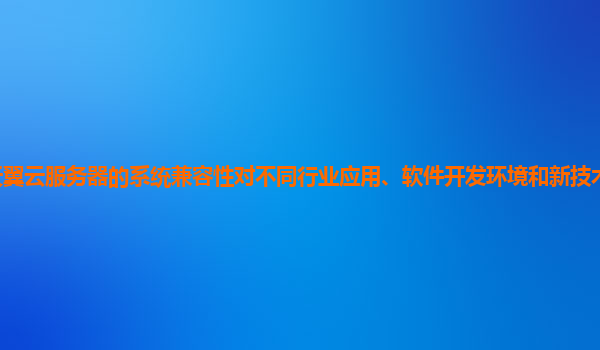 天翼云服务器的系统兼容性对不同行业应用、软件开发环境和新技术的支持情况？