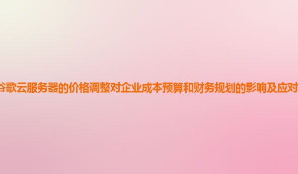 谷歌云服务器的价格调整对企业成本预算和财务规划的影响及应对策略是什么？