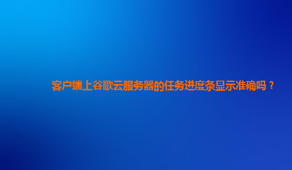 客户端上谷歌云服务器的任务进度条显示准确吗？