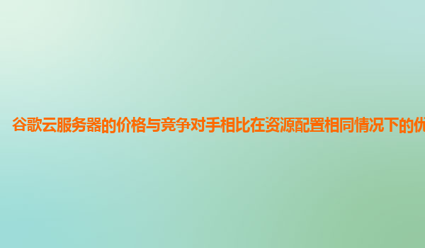 谷歌云服务器的价格与竞争对手相比在资源配置相同情况下的优势在哪？