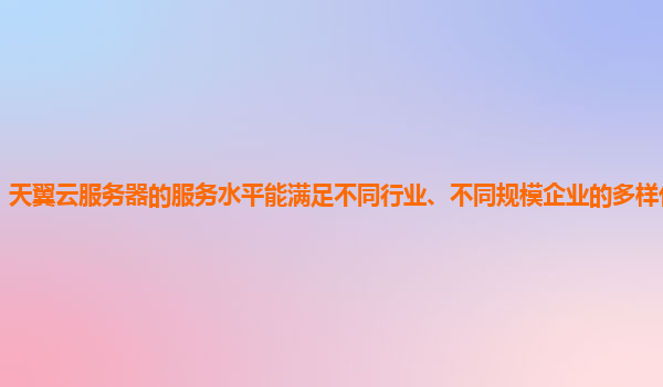 天翼云服务器的服务水平能满足不同行业、不同规模企业的多样化需求吗？