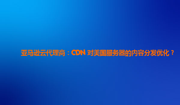 亚马逊云代理商：CDN 对美国服务器的内容分发优化？