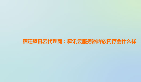 宿迁腾讯云代理商：腾讯云服务器释放内存会什么样