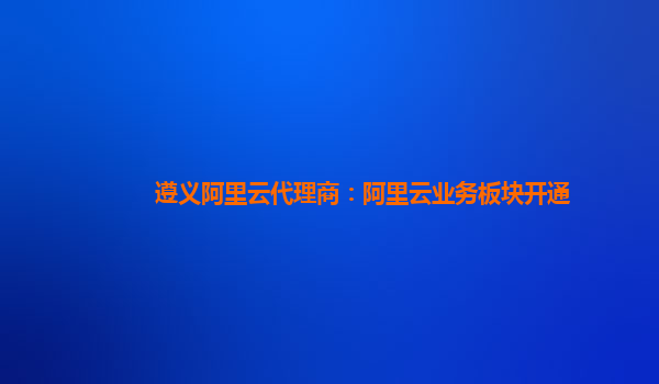 遵义阿里云代理商：阿里云业务板块开通