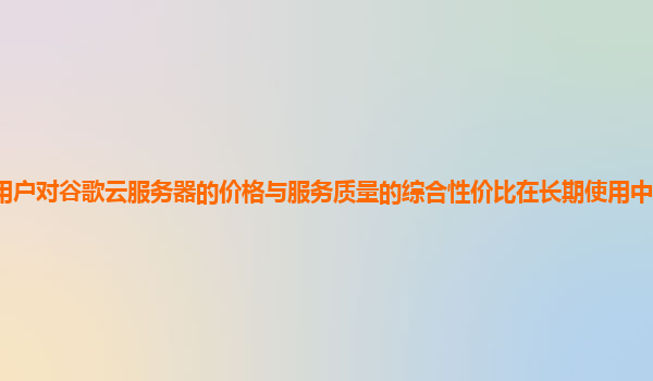 用户对谷歌云服务器的价格与服务质量的综合性价比在长期使用中的感受如何？