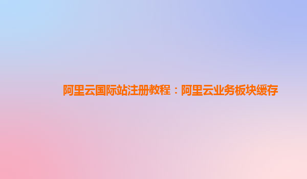 阿里云国际站注册教程：阿里云业务板块缓存
