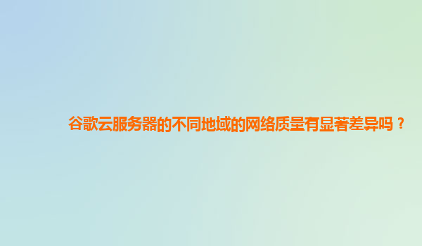 谷歌云服务器的不同地域的网络质量有显著差异吗？