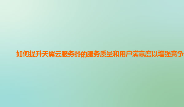 如何提升天翼云服务器的服务质量和用户满意度以增强竞争力？