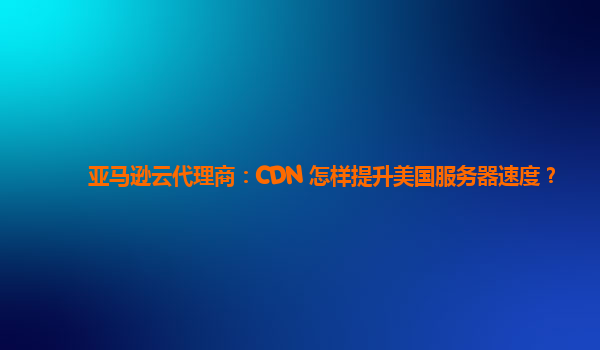 亚马逊云代理商：CDN 怎样提升美国服务器速度？