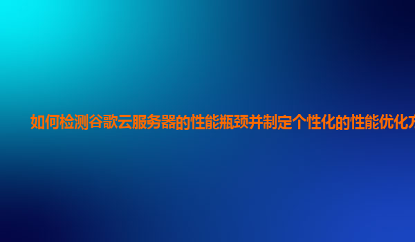 如何检测谷歌云服务器的性能瓶颈并制定个性化的性能优化方案？