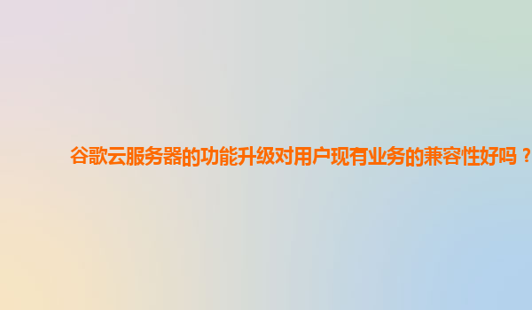 谷歌云服务器的功能升级对用户现有业务的兼容性好吗？