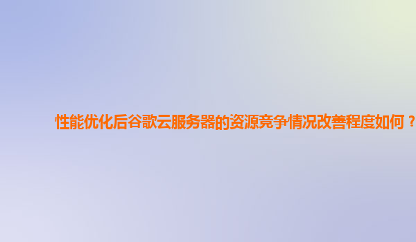 性能优化后谷歌云服务器的资源竞争情况改善程度如何？