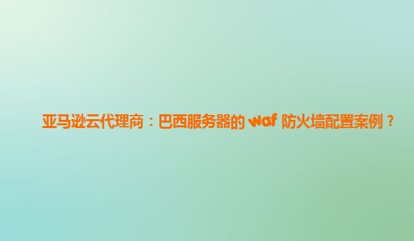 亚马逊云代理商：巴西服务器的 waf 防火墙配置案例？