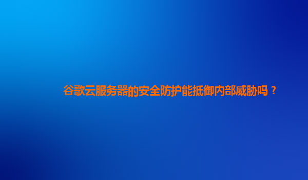 谷歌云服务器的安全防护能抵御内部威胁吗？