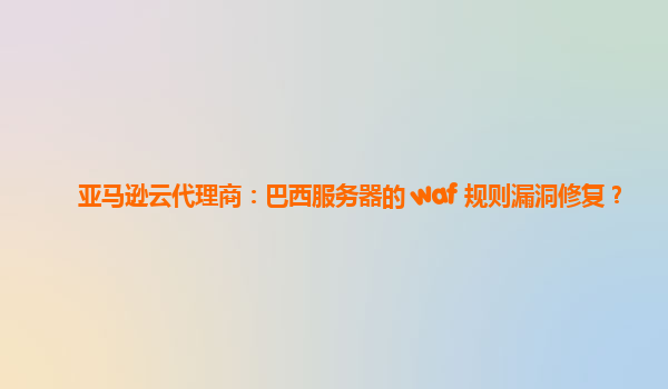 亚马逊云代理商：巴西服务器的 waf 规则漏洞修复？