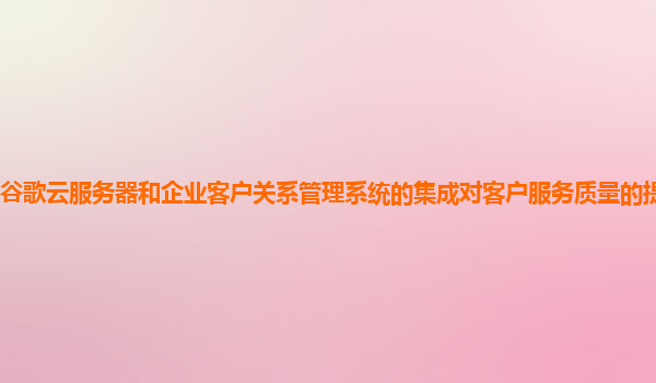 谷歌云服务器和企业客户关系管理系统的集成对客户服务质量的提升明显吗？