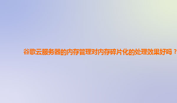 谷歌云服务器的内存管理对内存碎片化的处理效果好吗？