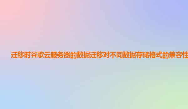 迁移时谷歌云服务器的数据迁移对不同数据存储格式的兼容性如何？