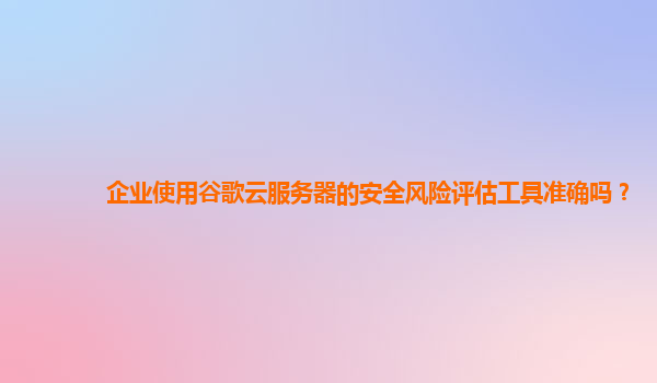 企业使用谷歌云服务器的安全风险评估工具准确吗？