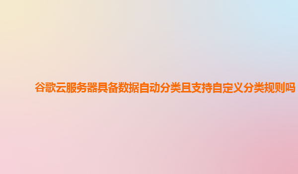 谷歌云服务器具备数据自动分类且支持自定义分类规则吗？