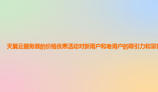 天翼云服务器的价格优惠活动对新用户和老用户的吸引力和留存策略？