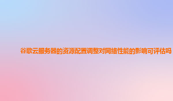 谷歌云服务器的资源配置调整对网络性能的影响可评估吗？