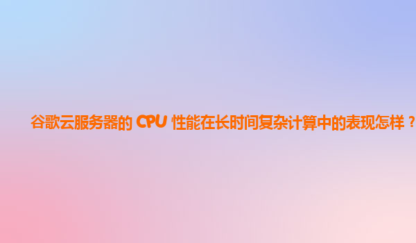 谷歌云服务器的 CPU 性能在长时间复杂计算中的表现怎样？
