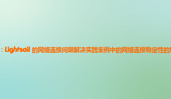 亚马逊云代理商：Lightsail 的网络连接问题解决实践案例中的网络连接稳定性的影响因素与优化策略？