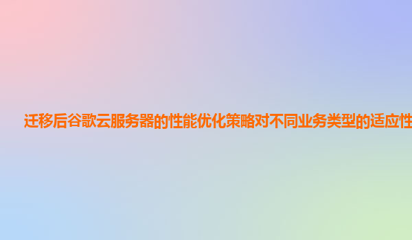 迁移后谷歌云服务器的性能优化策略对不同业务类型的适应性好吗？