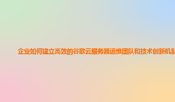企业如何建立高效的谷歌云服务器运维团队和技术创新机制？