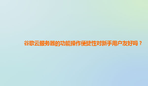 谷歌云服务器的功能操作便捷性对新手用户友好吗？