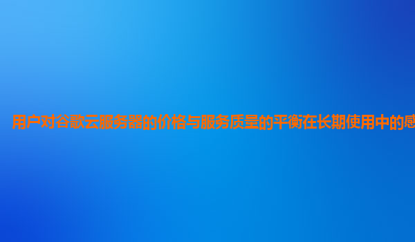 用户对谷歌云服务器的价格与服务质量的平衡在长期使用中的感受怎样？