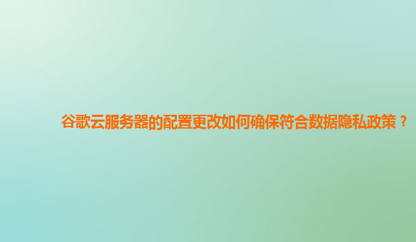 谷歌云服务器的配置更改如何确保符合数据隐私政策？