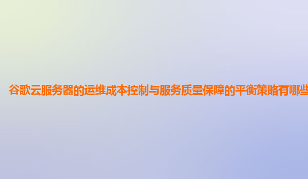 谷歌云服务器的运维成本控制与服务质量保障的平衡策略有哪些创新点？