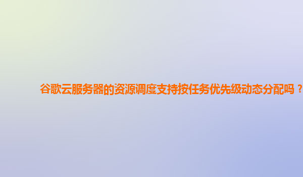 谷歌云服务器的资源调度支持按任务优先级动态分配吗？