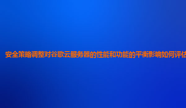 安全策略调整对谷歌云服务器的性能和功能的平衡影响如何评估和优化？