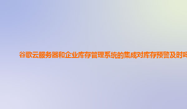 谷歌云服务器和企业库存管理系统的集成对库存预警及时吗？