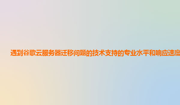 遇到谷歌云服务器迁移问题的技术支持的专业水平和响应速度如何？