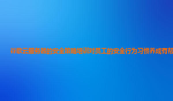谷歌云服务器的安全策略培训对员工的安全行为习惯养成有帮助吗？