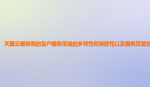 天翼云服务器的客户服务渠道的多样性和便捷性以及服务质量如何提升？