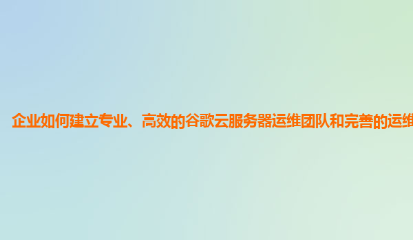 企业如何建立专业、高效的谷歌云服务器运维团队和完善的运维知识库？