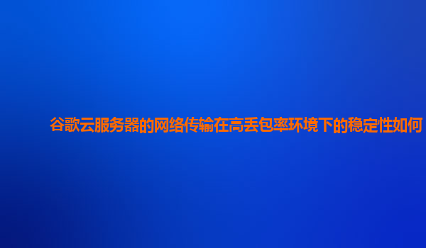 谷歌云服务器的网络传输在高丢包率环境下的稳定性如何？