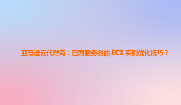 亚马逊云代理商：巴西服务器的 EC2 实例优化技巧？