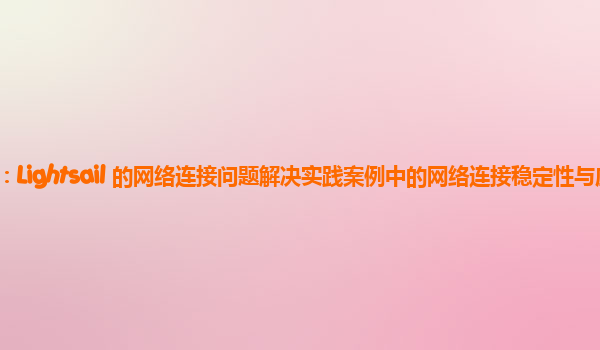 亚马逊云代理商：Lightsail 的网络连接问题解决实践案例中的网络连接稳定性与应用服务质量的关系？